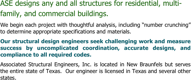 ASE designs any and all structures for residential, multi-family, and commercial buildings.
We begin each project with thoughtful analysis, including “number crunching” to determine appropriate specifications and materials.  
Our structural design engineers seek challenging work and measure success by uncomplicated coordination, accurate designs, and compliance to all required codes.
Associated Structural Engineers, Inc. is located in New Braunfels but serves the entire state of Texas.  Our engineer is licensed in Texas and several other states.

